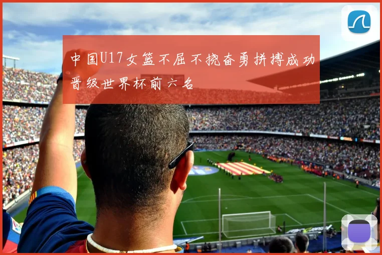 中国U17女篮不屈不挠奋勇拼搏成功晋级世界杯前六名
