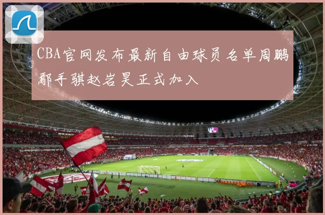 CBA官网发布最新自由球员名单周鹏鄢手骐赵岩昊正式加入