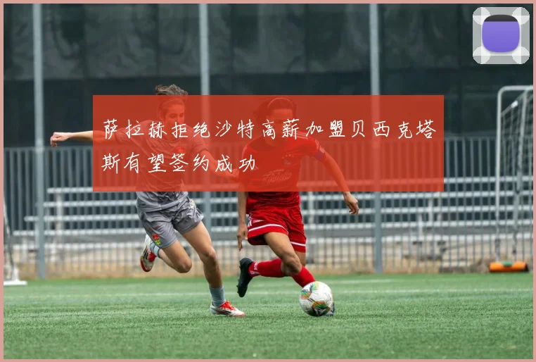 萨拉赫拒绝沙特高薪加盟贝西克塔斯有望签约成功